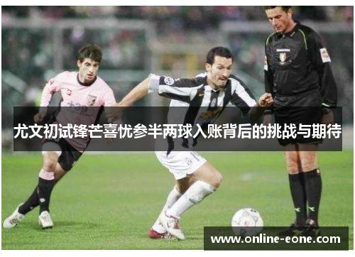 尤文初试锋芒喜忧参半两球入账背后的挑战与期待