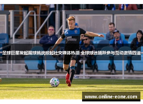 足球巨星发起踢球挑战掀起社交媒体热潮 全球球迷踊跃参与互动激情四溢