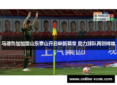 马德鲁加加盟山东泰山开启崭新篇章 助力球队再创辉煌 马德鲁加加盟山东泰山开启崭新篇章 助力球队再创辉煌