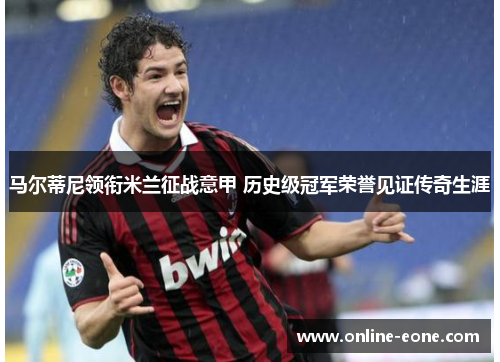 马尔蒂尼领衔米兰征战意甲 历史级冠军荣誉见证传奇生涯 马尔蒂尼领衔米兰征战意甲 历史级冠军荣誉见证传奇生涯