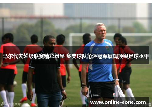 马尔代夫超级联赛精彩纷呈 多支球队角逐冠军展现顶级足球水平 马尔代夫超级联赛精彩纷呈 多支球队角逐冠军展现顶级足球水平