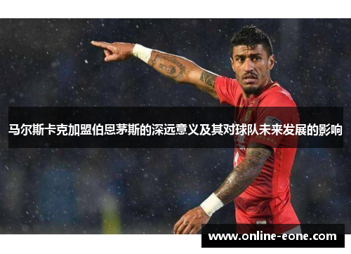 马尔斯卡克加盟伯恩茅斯的深远意义及其对球队未来发展的影响 马尔斯卡克加盟伯恩茅斯的深远意义及其对球队未来发展的影响