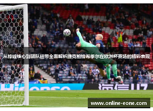 从锋线核心到团队纽带全面解析捷克前锋希季尔在欧洲杯赛场的精彩表现