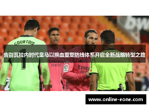 告别瓦拉内时代皇马以换血重塑防线体系开启全新战略转型之路 告别瓦拉内时代皇马以换血重塑防线体系开启全新战略转型之路