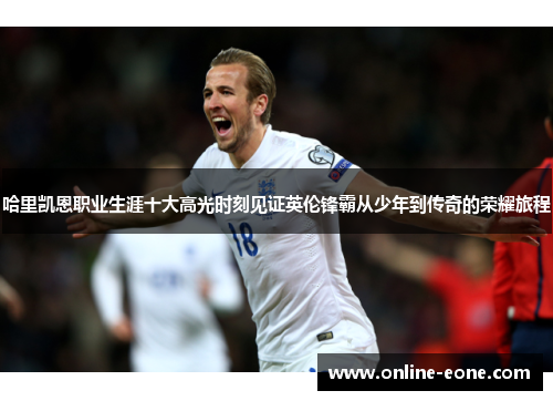 哈里凯恩职业生涯十大高光时刻见证英伦锋霸从少年到传奇的荣耀旅程 哈里凯恩职业生涯十大高光时刻见证英伦锋霸从少年到传奇的荣耀旅程