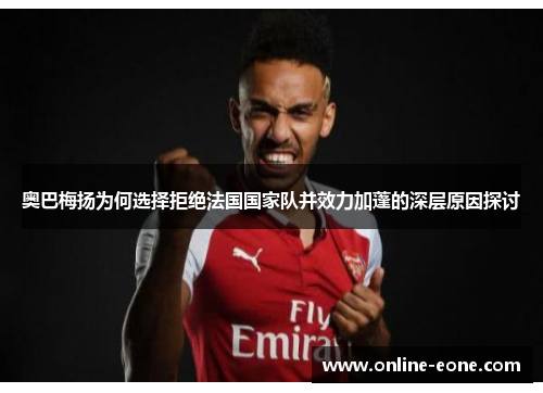 奥巴梅扬为何选择拒绝法国国家队并效力加蓬的深层原因探讨