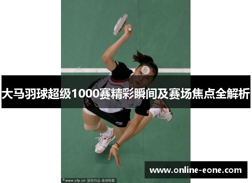 大马羽球超级1000赛精彩瞬间及赛场焦点全解析