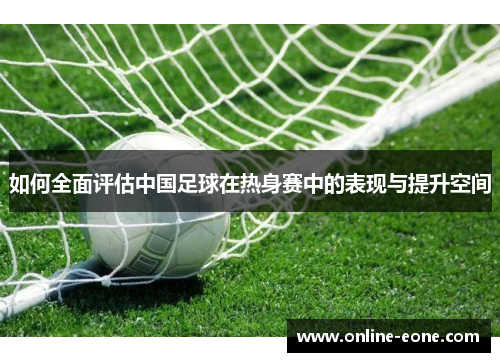 如何全面评估中国足球在热身赛中的表现与提升空间