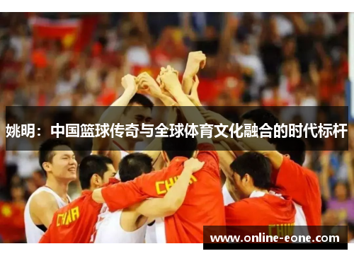 姚明：中国篮球传奇与全球体育文化融合的时代标杆
