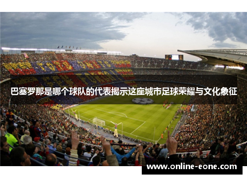 巴塞罗那是哪个球队的代表揭示这座城市足球荣耀与文化象征