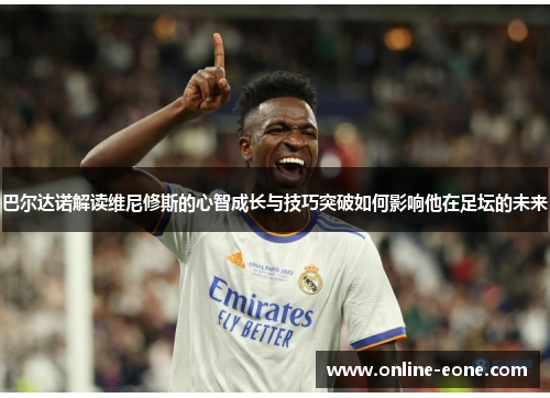 巴尔达诺解读维尼修斯的心智成长与技巧突破如何影响他在足坛的未来