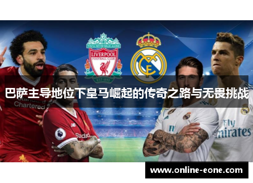巴萨主导地位下皇马崛起的传奇之路与无畏挑战 巴萨主导地位下皇马崛起的传奇之路与无畏挑战