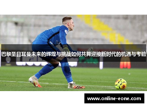 巴黎圣日耳曼未来的辉煌与挑战如何共舞迎接新时代的机遇与考验