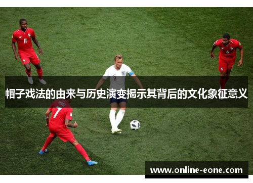 帽子戏法的由来与历史演变揭示其背后的文化象征意义